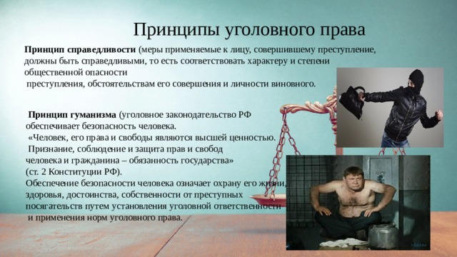 Принципы уголовного права Принцип справедливости (меры применяемые к лицу, совершившему преступление, должны быть справедливыми, то есть соответствовать характеру и степени общественной опасности  преступления, обстоятельствам его совершения и личности виновного.  Принцип гуманизма (уголовное законодательство РФ обеспечивает безопасность человека.  «Человек, его права и свободы являются высшей ценностью.  Признание, соблюдение и защита прав и свобод человека и гражданина – обязанность государства» (ст. 2 Конституции РФ). Обеспечение безопасности человека означает охрану его жизни, здоровья, достоинства, собственности от преступных посягательств путем установления уголовной ответственности  и применения норм уголовного права. 