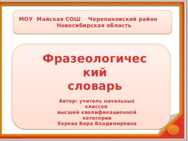  МОУ Майская СОШ Черепановский район  Новосибирская область Фразеологический словарь  Автор: учитель начальных классов высшей квалификационной категории Хорева Вера Владимировна 