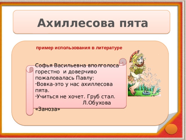 Ахиллесова пята пример использования в литературе Софья Васильевна вполголоса горестно и доверчиво пожаловалась Павлу: Вовка-это у нас ахиллесова пята. Учиться не хочет. Груб стал.  Л.Обухова «Заноза» 
