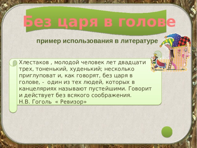 Без царя в голове пример использования в литературе Хлестаков , молодой человек лет двадцати трех, тоненький, худенький; несколько приглуповат и, как говорят, без царя в голове, - один из тех людей, которых в канцеляриях называют пустейшими. Говорит и действует без всякого соображения. Н.В. Гоголь « Ревизор» 