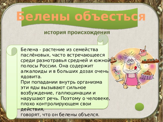 Белены объесться история происхождения Белена - растение из семейства паслёновых, часто встречающееся среди разнотравья средней и южной полосы России. Она содержит алкалоиды и в больших дозах очень ядовита. При попадании внутрь организма эти яды вызывают сильное возбуждение, галлюцинации и нарушают речь. Поэтому о человеке, плохо контролирующем свои действия, говорят, что он белены объелся. 