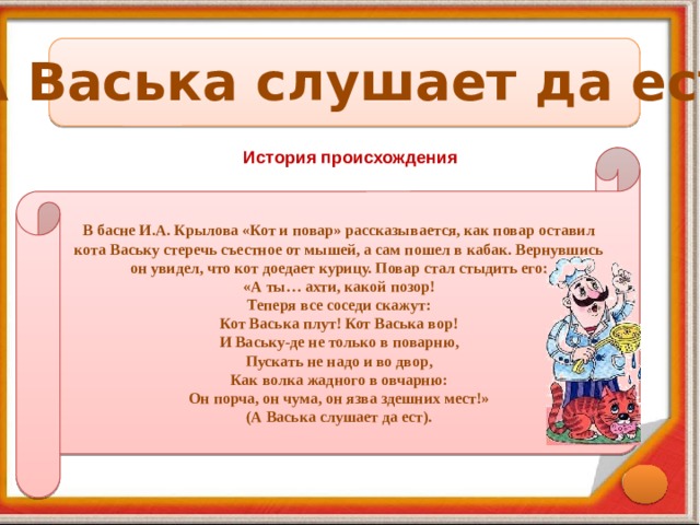 А Васька слушает да ест История происхождения В басне И.А. Крылова «Кот и повар» рассказывается, как повар оставил кота Ваську стеречь съестное от мышей, а сам пошел в кабак. Вернувшись он увидел, что кот доедает курицу. Повар стал стыдить его: «А ты… ахти, какой позор! Теперя все соседи скажут: Кот Васька плут! Кот Васька вор! И Ваську-де не только в поварню, Пускать не надо и во двор, Как волка жадного в овчарню: Он порча, он чума, он язва здешних мест!» (А Васька слушает да ест). 