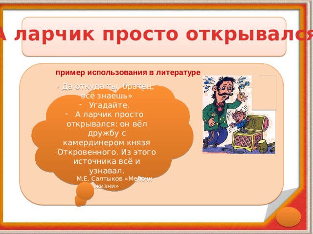 А ларчик просто открывался пример использования в литературе Да откуда ты, братец, всё знаешь»  Угадайте.  А ларчик просто открывался: он вёл дружбу с камердинером князя Откровенного. Из этого источника всё и узнавал.  М.Е. Салтыков «Мелочи жизни» 