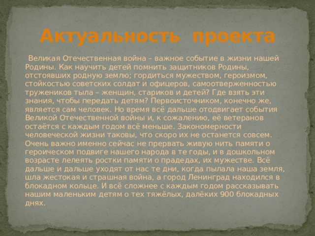 Актуальность проекта  Великая Отечественная война – важное событие в жизни нашей Родины. Как научить детей помнить защитников Родины, отстоявших родную землю; гордиться мужеством, героизмом, стойкостью советских солдат и офицеров, самоотверженностью тружеников тыла – женщин, стариков и детей? Где взять эти знания, чтобы передать детям? Первоисточником, конечно же, является сам человек. Но время всё дальше отодвигает события Великой Отечественной войны и, к сожалению, её ветеранов остаётся с каждым годом всё меньше. Закономерности человеческой жизни таковы, что скоро их не останется совсем. Очень важно именно сейчас не прервать живую нить памяти о героическом подвиге нашего народа в те годы, и в дошкольном возрасте лелеять ростки памяти о прадедах, их мужестве. Всё дальше и дальше уходят от нас те дни, когда пылала наша земля, шла жестокая и страшная война, а город Ленинград находился в блокадном кольце. И всё сложнее с каждым годом рассказывать нашим маленьким детям о тех тяжёлых, далёких 900 блокадных днях. 