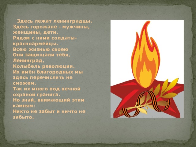  Здесь лежат ленинградцы.  Здесь горожане - мужчины, женщины, дети.  Рядом с ними солдаты-красноармейцы.  Всею жизнью своею  Они защищали тебя, Ленинград,  Колыбель революции.  Их имён благородных мы здесь перечислить не сможем,  Так их много под вечной охраной гранита.  Но знай, внимающий этим камням:  Никто не забыт и ничто не забыто.  