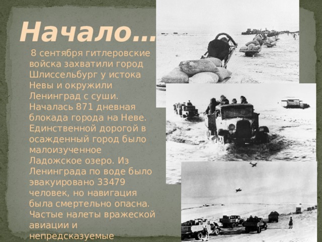 Начало…  8 сентября гитлеровские войска захватили город Шлиссельбург у истока Невы и окружили Ленинград с суши. Началась 871 дневная блокада города на Неве. Единственной дорогой в осажденный город было малоизученное Ладожское озеро. Из Ленинграда по воде было эвакуировано 33479 человек, но навигация была смертельно опасна. Частые налеты вражеской авиации и непредсказуемые осенние штормы делали каждый рейс подвигом. 