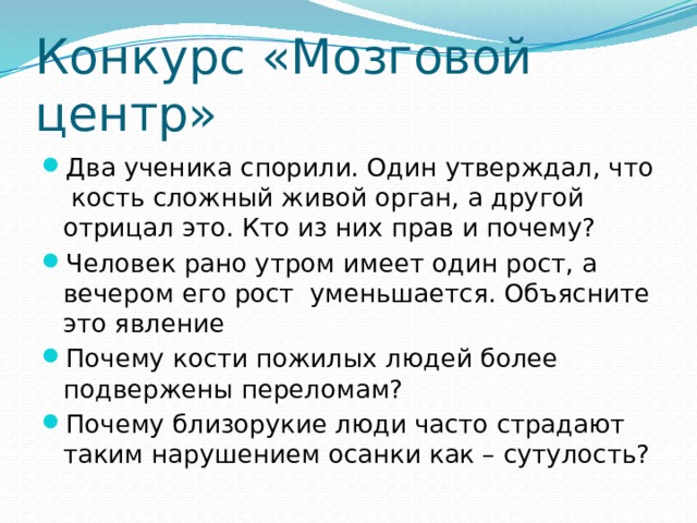 Конкурс «Мозговой центр» Два ученика спорили. Один утверждал, что кость сложный живой орган, а другой отрицал это. Кто из них прав и почему? Человек рано утром имеет один рост, а вечером его рост уменьшается. Объясните это явление Почему кости пожилых людей более подвержены переломам? Почему близорукие люди часто страдают таким нарушением осанки как – сутулость? 