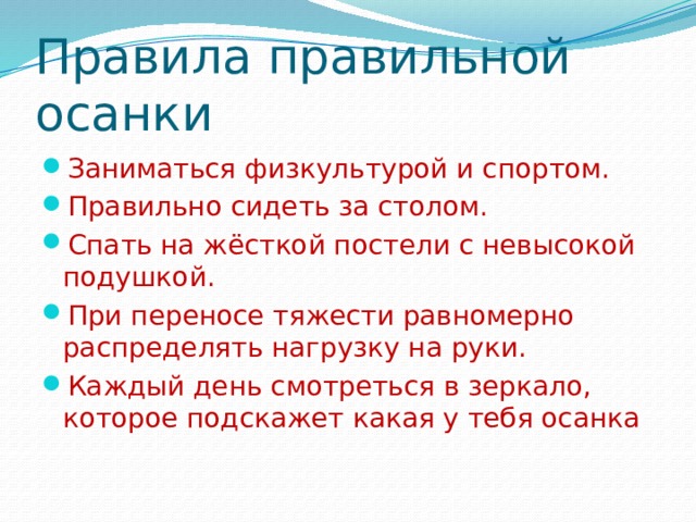 Правила правильной осанки Заниматься физкультурой и спортом. Правильно сидеть за столом. Спать на жёсткой постели с невысокой подушкой. При переносе тяжести равномерно распределять нагрузку на руки. Каждый день смотреться в зеркало, которое подскажет какая у тебя осанка 