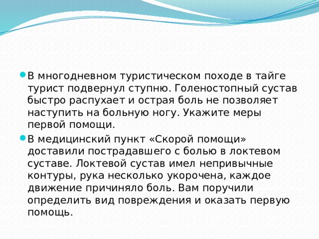 В многодневном туристическом походе в тайге турист подвернул ступню. Голеностопный сустав быстро распухает и острая боль не позволяет наступить на больную ногу. Укажите меры первой помощи. В медицинский пункт «Скорой помощи» доставили пострадавшего с болью в локтевом суставе. Локтевой сустав имел непривычные контуры, рука несколько укорочена, каждое движение причиняло боль. Вам поручили определить вид повреждения и оказать первую помощь. 