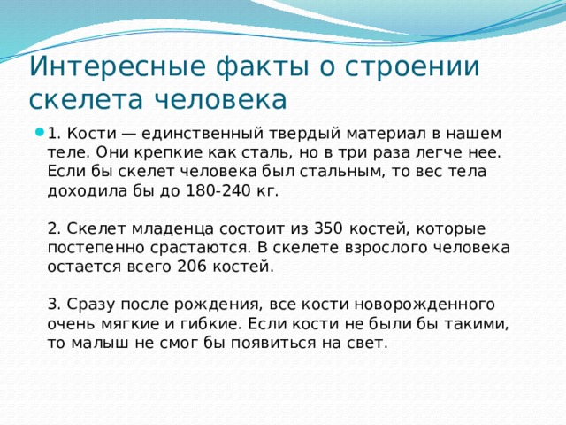Интересные факты о строении скелета человека 1. Кости — единственный твердый материал в нашем теле. Они крепкие как сталь, но в три раза легче нее. Если бы скелет человека был стальным, то вес тела доходила бы до 180-240 кг.   2. Скелет младенца состоит из 350 костей, которые постепенно срастаются. В скелете взрослого человека остается всего 206 костей.   3. Сразу после рождения, все кости новорожденного очень мягкие и гибкие. Если кости не были бы такими, то малыш не смог бы появиться на свет.    