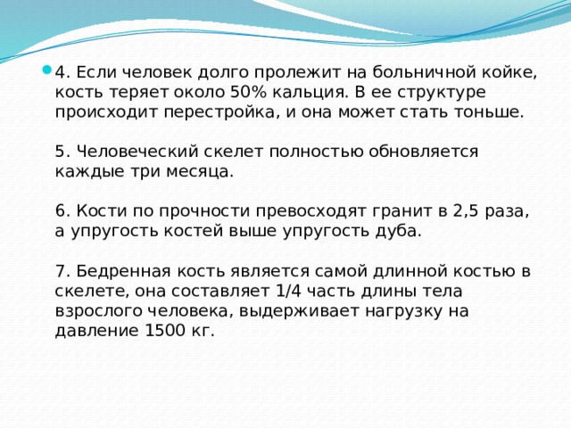 4. Если человек долго пролежит на больничной койке, кость теряет около 50% кальция. В ее структуре происходит перестройка, и она может стать тоньше.   5. Человеческий скелет полностью обновляется каждые три месяца.   6. Кости по прочности превосходят гранит в 2,5 раза, а упругость костей выше упругость дуба.   7. Бедренная кость является самой длинной костью в скелете, она составляет 1/4 часть длины тела взрослого человека, выдерживает нагрузку на давление 1500 кг. 