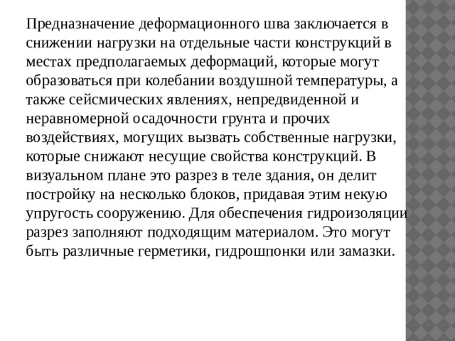 Предназначение деформационного шва заключается в снижении нагрузки на отдельные части конструкций в местах предполагаемых деформаций, которые могут образоваться при колебании воздушной температуры, а также сейсмических явлениях, непредвиденной и неравномерной осадочности грунта и прочих воздействиях, могущих вызвать собственные нагрузки, которые снижают несущие свойства конструкций. В визуальном плане это разрез в теле здания, он делит постройку на несколько блоков, придавая этим некую упругость сооружению. Для обеспечения гидроизоляции разрез заполняют подходящим материалом. Это могут быть различные герметики, гидрошпонки или замазки. 