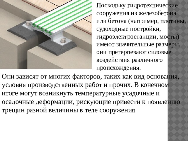Поскольку гидротехнические сооружения из железобетона или бетона (например, плотины, судоходные постройки, гидроэлектростанции, мосты) имеют значительные размеры, они претерпевают силовые воздействия различного происхождения. Они зависят от многих факторов, таких как вид основания, условия производственных работ и прочих. В конечном итоге могут возникнуть температурные усадочные и осадочные деформации, рискующие привести к появлению трещин разной величины в теле сооружения 