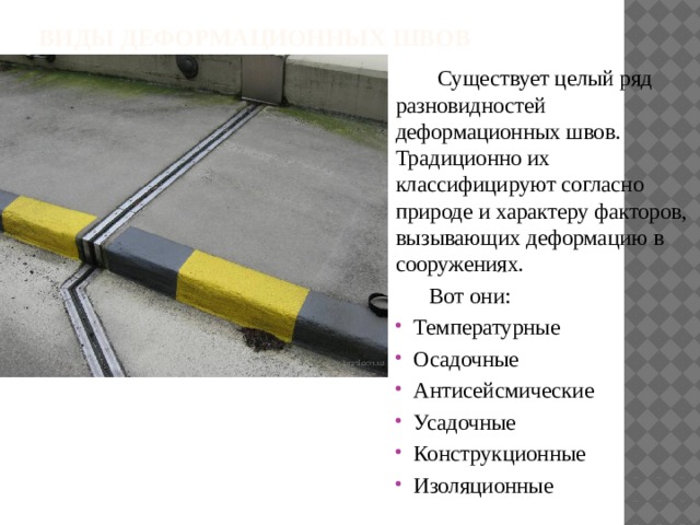 Виды деформационных швов    Существует целый ряд разновидностей деформационных швов. Традиционно их классифицируют согласно природе и характеру факторов, вызывающих деформацию в сооружениях.  Вот они: Температурные Осадочные Антисейсмические Усадочные Конструкционные Изоляционные 