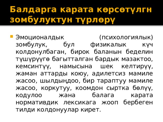 Балдарга карата көрсөтүлгн зомбулуктун түрлөрү Эмоционалдык (психологиялык) зомбулук, бул физикалык күч колдонулбаган, бирок баланын беделин түшүрүүгө багытталган бардык мазактоо, кемсинтүү, намысына шек келтирүү, жаман аттарды коюу, адилетсиз мамиле жасоо, шылдыңдоо, бир тараптуу мамиле жасоо, коркутуу, коомдон сыртка бөлүү, кодулоо жана балага карата нормативдик лексикага жооп бербеген тилди колдонуулар кирет.  