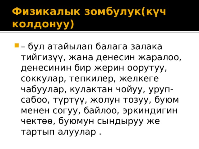 Физикалык зомбулук(күч колдонуу) – бул атайылап балага залака тийгизүү, жана денесин жаралоо, денесинин бир жерин оорутуу, соккулар, тепкилер, желкеге чабуулар, кулактан чойуу, уруп-сабоо, түртүү, жолун тозуу, буюм менен согуу, байлоо, эркиндигин чектөө, буюмун сындыруу же тартып алуулар . 