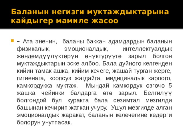 Баланын негизги муктаждыктарына кайдыгер мамиле жасоо – Ата эненин, баланы баккан адамдардын баланын физикалык, эмоционалдык, интеллектуалдык жөндөмдүүлүктөрүн өнүктурүүгө зарыл болгон муктаждыктарын эске албоо. Бала дуйнөгө келгенден кийин тамак ашка, кийим кечеге, жашай турган жерге, гигиенага, коопсуз жагдайга, медициналык кароого, камкордукка муктаж. Мындай камкордук өзгөчө 5 жашка чейинки балдарга өтө зарыл. Белгилүү болгондой бул куракта бала сезимтал мезгилди башынан кечирип жаткан учуру. Ушул мезгилде алган эмоционалдык жаракат, баланын келечегине кедерги болорун унутпасак.  