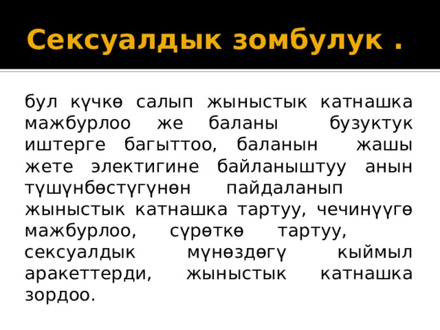 Сексуалдык зомбулук . бул күчкө салып жыныстык катнашка мажбурлоо же баланы бузуктук иштерге багыттоо, баланын жашы жете электигине байланыштуу анын түшүнбөстүгүнөн пайдаланып жыныстык катнашка тартуу, чечинүүгө мажбурлоо, сүрөткө тартуу, сексуалдык мүнөздөгү кыймыл аракеттерди, жыныстык катнашка зордоо. 