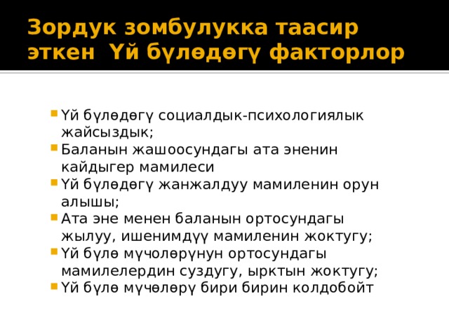 Зордук зомбулукка таасир эткен Үй бүлөдөгү факторлор Үй бүлөдөгү социалдык-психологиялык жайсыздык; Баланын жашоосундагы ата эненин кайдыгер мамилеси Үй бүлөдөгү жанжалдуу мамиленин орун алышы; Ата эне менен баланын ортосундагы жылуу, ишенимдүү мамиленин жоктугу; Үй бүлө мүчолөрүнун ортосундагы мамилелердин суздугу, ырктын жоктугу; Үй бүлө мүчөлөрү бири бирин колдобойт 