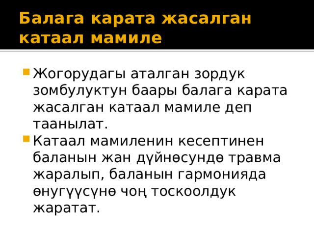 Балага карата жасалган катаал мамиле Жогорудагы аталган зордук зомбулуктун баары балага карата жасалган катаал мамиле деп таанылат. Катаал мамиленин кесептинен баланын жан дүйнөсундө травма жаралып, баланын гармонияда өнугүүсүнө чоң тоскоолдук жаратат. 