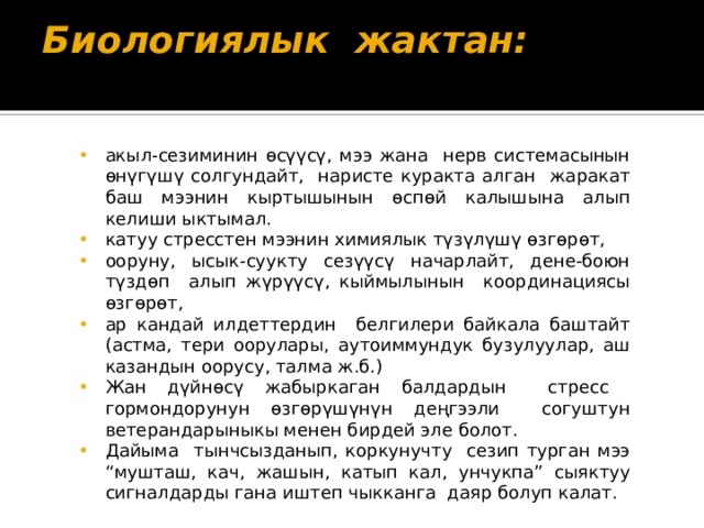Биологиялык жактан:   акыл-сезиминин өсүүсү, мээ жана нерв системасынын өнүгүшү солгундайт, наристе куракта алган жаракат баш мээнин кыртышынын өспөй калышына алып келиши ыктымал. катуу стресстен мээнин химиялык түзүлүшү өзгөрөт, ооруну, ысык-суукту сезүүсү начарлайт, дене-боюн түздөп алып жүрүүсү, кыймылынын координациясы өзгөрөт, ар кандай илдеттердин белгилери байкала баштайт (астма, тери оорулары, аутоиммундук бузулуулар, аш казандын оорусу, талма ж.б.) Жан дүйнөсү жабыркаган балдардын стресс гормондорунун өзгөрүшүнүн деңгээли согуштун ветерандарыныкы менен бирдей эле болот. Дайыма тынчсызданып, коркунучту сезип турган мээ “мушташ, кач, жашын, катып кал, унчукпа” сыяктуу сигналдарды гана иштеп чыкканга даяр болуп калат. 