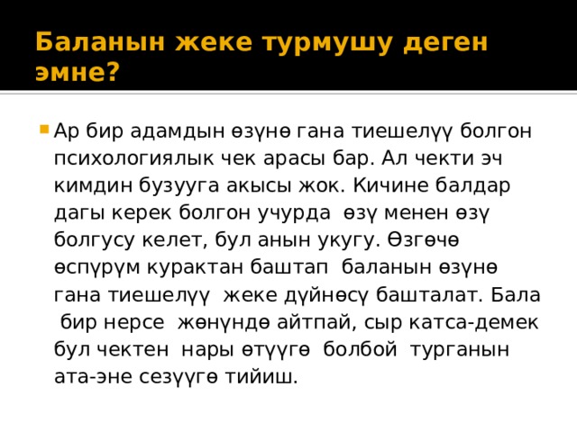 Баланын жеке турмушу деген эмне?   Ар бир адамдын өзүнө гана тиешелүү болгон психологиялык чек арасы бар. Ал чекти эч кимдин бузууга акысы жок. Кичине балдар дагы керек болгон учурда өзү менен өзү болгусу келет, бул анын укугу. Өзгөчө өспүрүм курактан баштап баланын өзүнө гана тиешелүү жеке дүйнөсү башталат. Бала бир нерсе жөнүндө айтпай, сыр катса-демек бул чектен нары өтүүгө болбой турганын ата-эне сезүүгө тийиш. 