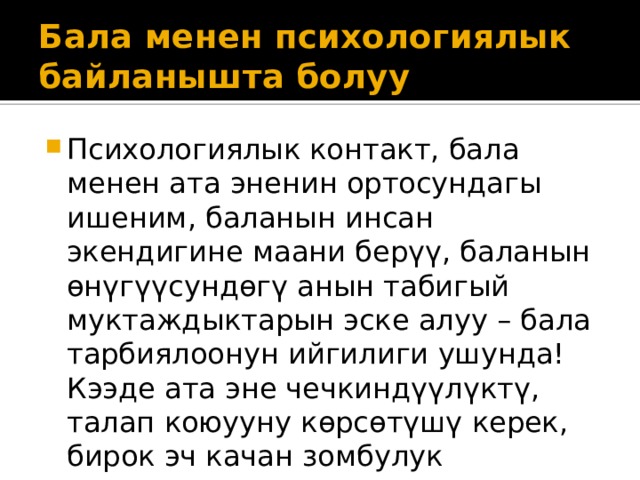 Бала менен психологиялык байланышта болуу Психологиялык контакт, бала менен ата эненин ортосундагы ишеним, баланын инсан экендигине маани берүү, баланын өнүгүүсундөгү анын табигый муктаждыктарын эске алуу – бала тарбиялоонун ийгилиги ушунда! Кээде ата эне чечкиндүүлүктү, талап коюууну көрсөтүшү керек, бирок эч качан зомбулук көрсөтпөшү керек! 
