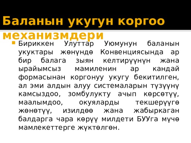 Баланын укугун коргоо механизмдери Бириккен Улуттар Уюмунун баланын укуктары жөнүндө Конвенциясында ар бир балага зыян келтирүүнүн жана ырайымсыз мамиленин ар кандай формасынан коргонуу укугу бекитилген, ал эми алдын алуу системаларын түзүүнү камсыздоо, зомбулукту ачып көрсөтүү, маалымдоо, окуяларды текшерүүгө жөнөтүү, изилдөө жана жабыркаган балдарга чара көрүү милдети БУУга мүчө мамлекеттерге жүктөлгөн. 