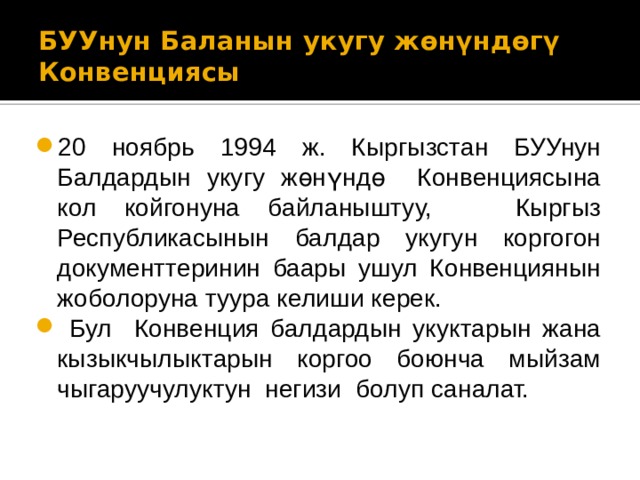 БУУнун Баланын укугу жөнүндөгү  Конвенциясы 20 ноябрь 1994 ж. Кыргызстан БУУнун Балдардын укугу жөнүндө Конвенциясына кол койгонуна байланыштуу, Кыргыз Республикасынын балдар укугун коргогон документтеринин баары ушул Конвенциянын жоболоруна туура келиши керек.  Бул Конвенция балдардын укуктарын жана кызыкчылыктарын коргоо боюнча мыйзам чыгаруучулуктун негизи болуп саналат. 