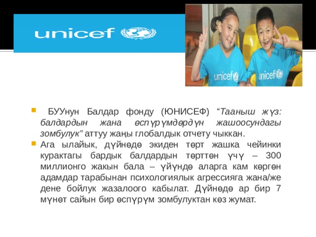  БУУнун Балдар фонду (ЮНИСЕФ) “ Тааныш жүз: балдардын жана өспүрүмдөрдүн жашоосундагы зомбулук”  аттуу жаңы глобалдык отчету чыккан. Ага ылайык, дүйнөдө экиден төрт жашка чейинки курактагы бардык балдардын төрттөн үчү – 300 миллионго жакын бала – үйүндө аларга кам көргөн адамдар тарабынан психологиялык агрессияга жана/же дене бойлук жазалоого кабылат. Дүйнөдө ар бир 7 мүнөт сайын бир өспүрүм зомбулуктан көз жумат. 