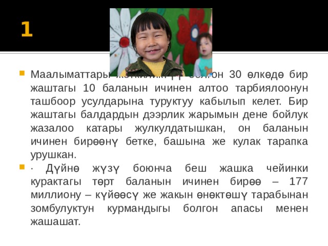 1 Маалыматтары жеткиликтүү болгон 30 өлкөдө бир жаштагы 10 баланын ичинен алтоо тарбиялоонун ташбоор усулдарына туруктуу кабылып келет. Бир жаштагы балдардын дээрлик жарымын дене бойлук жазалоо катары жулкулдатышкан, он баланын ичинен бирөөнү бетке, башына же кулак тарапка урушкан. ·    Дүйнө жүзү боюнча беш жашка чейинки курактагы төрт баланын ичинен бирөө – 177 миллиону – күйөөсү же жакын өнөктөшү тарабынан зомбулуктун курмандыгы болгон апасы менен жашашат. 