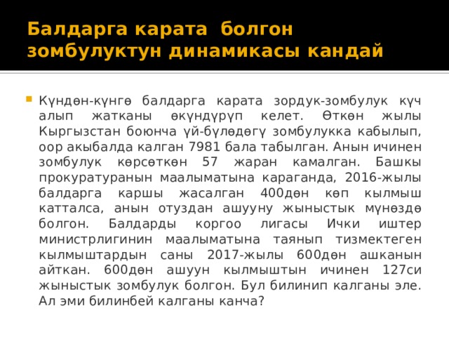 Балдарга карата болгон зомбулуктун динамикасы кандай Күндөн-күнгө балдарга карата зордук-зомбулук күч алып жатканы өкүндүрүп келет. Өткөн жылы Кыргызстан боюнча үй-бүлөдөгү зомбулукка кабылып, оор акыбалда калган 7981 бала табылган. Анын ичинен зомбулук көрсөткөн 57 жаран камалган. Башкы прокуратуранын маалыматына караганда, 2016-жылы балдарга каршы жасалган 400дөн көп кылмыш катталса, анын отуздан ашууну жыныстык мүнөздө болгон. Балдарды коргоо лигасы Ички иштер министрлигинин маалыматына таянып тизмектеген кылмыштардын саны 2017-жылы 600дөн ашканын айткан. 600дөн ашуун кылмыштын ичинен 127си жыныстык зомбулук болгон. Бул билинип калганы эле. Ал эми билинбей калганы канча? 