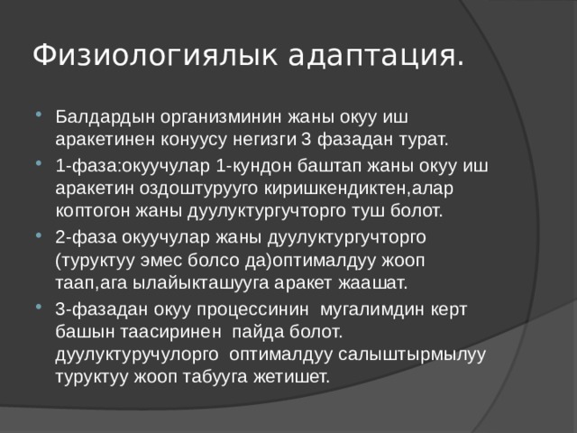 Физиологиялык адаптация. Балдардын организминин жаны окуу иш аракетинен конуусу негизги 3 фазадан турат. 1-фаза:окуучулар 1-кундон баштап жаны окуу иш аракетин оздоштурууго киришкендиктен,алар коптогон жаны дуулуктургучторго туш болот. 2-фаза окуучулар жаны дуулуктургучторго (туруктуу эмес болсо да)оптималдуу жооп таап,ага ылайыкташууга аракет жаашат. 3-фазадан окуу процессинин мугалимдин керт башын таасиринен пайда болот. дуулуктуручулорго оптималдуу салыштырмылуу туруктуу жооп табууга жетишет. 