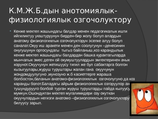 К.М.Ж.Б.дын анотомиялык-физиологиялык озгочолуктору Кенже мектеп жашындагы балдар менен педагогикалык ишти ийгиликтуу уюштуруунун бирден-бир жолу болуп алардын анатому физиологиялык озгочолукторун эсепке алуу болуп саналат.Окуу иш аракети менен ден соолугунун –денесинин онугушунун ортосундагы тыгыз байланыш,коз карандылык кенже мектеп жашындагы балдардан башка курактагыларда мынчалык эмес деген ой окумуштуулардын эмгектеринен ачык корунот.Окуучунун жетишуусу тигил же бул сабактарга болгон кызыгуулары,журуш туруштары жалан гана окуучунун жондомдуулугуно ,мунозуно ж.б касиеттерге жараша болбостон,баланын анатомо-физиологиялык озгочолугуно да коз каранды болот.Баладагы айрым физиологиялык озгоруулор анда тушундурууго болбой турган журуш туруштарды пайда кылуусу мумкун.Ошондуктан мектеп мугалимидери озу окуткан окуучулардын негизги анатомо –физиологиялык озгочолукторун билуусу зарыл. 