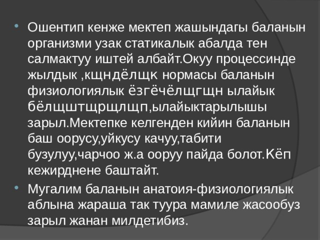 Ошентип кенже мектеп жашындагы баланын организми узак статикалык абалда тен салмактуу иштей албайт.Окуу процессинде жылдык ,к щндёлщк нормасы баланын физиологиялык ёзгёчёлщгщн ылайык бёлщштщрщлщп ,ылайыктарылышы зарыл.Мектепке келгенден кийин баланын баш оорусу,уйкусу качуу,табити бузулуу,чарчоо ж.а ооруу пайда болот. Кёп кежирднене баштайт. Мугалим баланын анатоия-физиологиялык аблына жараша так туура мамиле жасообуз зарыл жанан милдетибиз. 