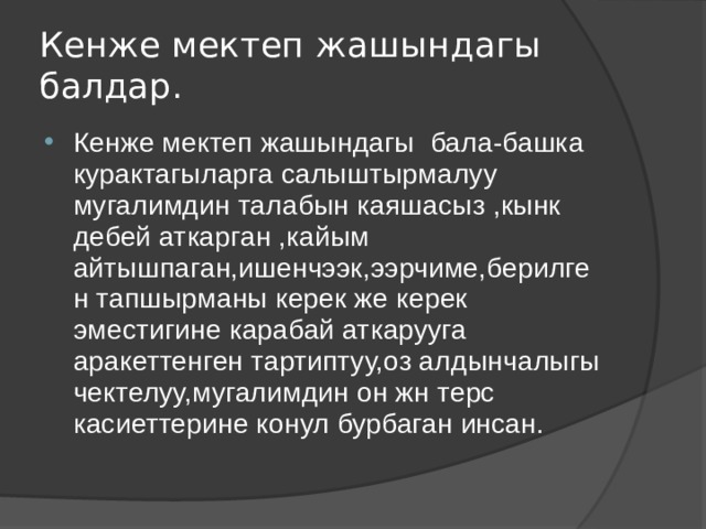 Кенже мектеп жашындагы балдар. Кенже мектеп жашындагы бала-башка курактагыларга салыштырмалуу мугалимдин талабын каяшасыз ,кынк дебей аткарган ,кайым айтышпаган,ишенчээк,ээрчиме,берилген тапшырманы керек же керек эместигине карабай аткарууга аракеттенген тартиптуу,оз алдынчалыгы чектелуу,мугалимдин он жн терс касиеттерине конул бурбаган инсан. 