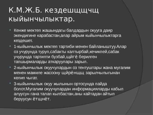 К.М.Ж.Б. кездешщщчщ кыйынчылыктар. Кенже мектеп жашындагы балдардын окууга даяр экендигине карабастан,алар айрым кыйынчылыктарга кездешет. 1-кыйынчылык мектеп тартиби менен байланыштуу.Алар оз учурунда туруп,сабакты калтырбай,кечикпей,сабак учурунда тартипти бузбай, щйгё берилген тапшырмаларды аткаруулары зарыл. 2-кыйынчылык окуучулардын оз тентуштары жана мугалим менен мамиле жасоону щйрёнщщ зарылчылыгынан келип чыгат. 3-кыйынчылык окуу жылынын ортосунда пайда болот.Мугалим окуучулардан информацияларды кабыл алуусун гана талап кылбастан,аны кайтадан айтып беруусун ётщнёт. 