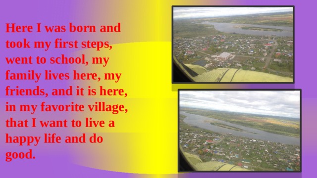 Here I was born and took my first steps, went to school, my family lives here, my friends, and it is here, in my favorite village, that I want to live a happy life and do good.  