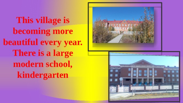 This village is becoming more beautiful every year. There is a large modern school, kindergarten  