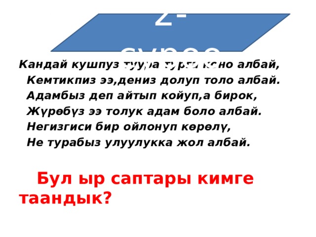 2-суроо Кандай кушпуз туура турга коно албай,  Кемтикпиз ээ,дениз долуп толо албай.  Адамбыз деп айтып койуп,а бирок,  Жүрөбүз ээ толук адам боло албай.  Негизгиси бир ойлонуп көрөлү,  Не турабыз улуулукка жол албай.   Бул ыр саптары кимге таандык?  