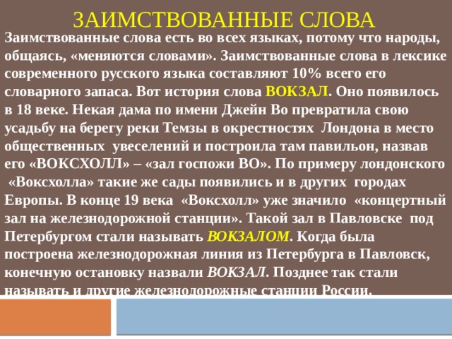 ЗАИМСТВОВАННЫЕ СЛОВА Заимствованные слова есть во всех языках, потому что народы, общаясь, «меняются словами». Заимствованные слова в лексике современного русского языка составляют 10% всего его словарного запаса. Вот история слова ВОКЗАЛ . Оно появилось в 18 веке. Некая дама по имени Джейн Во превратила свою усадьбу на берегу реки Темзы в окрестностях Лондона в место общественных увеселений и построила там павильон, назвав его «ВОКСХОЛЛ» – «зал госпожи ВО». По примеру лондонского «Воксхолла» такие же сады появились и в других городах Европы. В конце 19 века «Воксхолл» уже значило «концертный зал на железнодорожной станции». Такой зал в Павловске под Петербургом стали называть ВОКЗАЛОМ . Когда была построена железнодорожная линия из Петербурга в Павловск, конечную остановку назвали ВОКЗАЛ . Позднее так стали называть и другие железнодорожные станции России. 