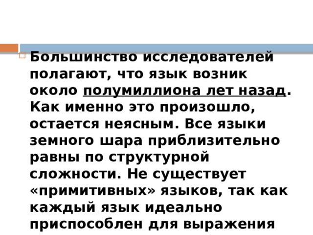  Когда возник язык? Большинство исследователей полагают, что язык возник около полумиллиона лет назад . Как именно это произошло, остается неясным. Все языки земного шара приблизительно равны по структурной сложности. Не существует «примитивных» языков, так как каждый язык идеально приспособлен для выражения культуры говорящего на нем народа. 