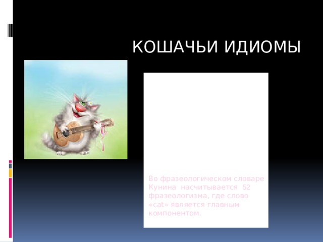 КОШАЧЬИ ИДИОМЫ Кошки - одни из самых популярных домашних любимцев как в России, так и в далеких Англии и США. С этими животными связаны множество идиом и устойчивых выражений, дословный перевод которых вряд ли поможет нам понять их смысл. Во фразеологическом словаре Кунина насчитывается 52 фразеологизма, где слово «cat» является главным компонентом. 