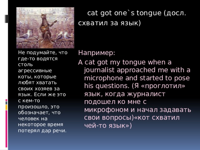  cat got one`s tongue (досл. схватил за язык) Например: A cat got my tongue when a journalist approached me with a microphone and started to pose his questions. (Я «проглотил» язык, когда журналист подошел ко мне с микрофоном и начал задавать свои вопросы)«кот схватил чей-то язык») Не подумайте, что где-то водятся столь агрессивные коты, которые любят хватать своих хозяев за язык. Если же это с кем-то произошло, это обозначает, что человек на некоторое время потерял дар речи. 