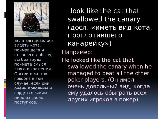  look like the cat that swallowed the canary (досл. «иметь вид кота, проглотившего канарейку») Например: He looked like the cat that swallowed the canary when he managed to beat all the other poker-players. (Он имел очень довольный вид, когда ему удалось обыграть всех других игроков в покер) Если вам довелось видеть кота, поймавшего и съевшего добычу, вы без труда поймете смысл этого выражения. О людях же так говорят в том случае, если они очень довольны и гордятся каким-либо из своих поступков. 