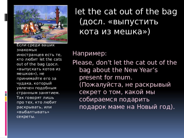  let the cat out of the bag (досл. «выпустить кота из мешка») Например: Please, don’t let the cat out of the bag about the New Year’s present for mum. (Пожалуйста, не раскрывый секрет о том, какой мы собираемся подарить подарок маме на Новый год). Если среди ваших знакомых иностранцев есть те, кто любит let the cats out of the bag (досл. «выпускать котов из мешков»), не принимайте его за чудака, который увлечен подобным странным занятием. Так говорят лишь про тех, кто любит раскрывать, или «выбалтывать» секреты. 