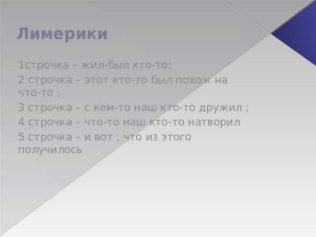 Лимерики 1строчка – жил-был кто-то; 2 строчка – этот кто-то был похож на что-то ; 3 строчка – с кем-то наш кто-то дружил ; 4 строчка – что-то наш кто-то натворил 5 строчка – и вот , что из этого получилось 