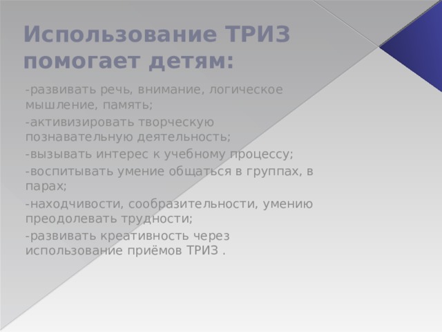 Использование ТРИЗ помогает детям: -развивать речь, внимание, логическое мышление, память; -активизировать творческую познавательную деятельность; -вызывать интерес к учебному процессу; -воспитывать умение общаться в группах, в парах; -находчивости, сообразительности, умению преодолевать трудности; -развивать креативность через использование приёмов ТРИЗ . 
