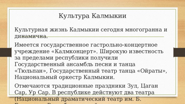 Культура Калмыкии Культурная жизнь Калмыкии сегодня многогранна и динамична. Имеется государственное гастрольно-концертное учреждение «Калмконцерт». Широкую известность за пределами республики получили Государственный ансамбль песни и танца «Тюльпан», Государственный театр танца «Ойраты», Национальный оркестр Калмыкии. Отмечаются традиционные праздники Зул, Цаган Сар, Ур Сар. В республике действуют два театра (Национальный драматический театр им. Б. Басангова, Республиканский театр драмы и комедии), два музея. 