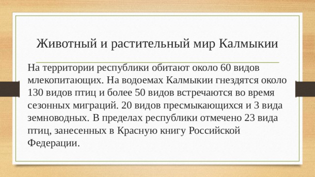 Животный и растительный мир Калмыкии На территории республики обитают около 60 видов млекопитающих. На водоемах Калмыкии гнездятся около 130 видов птиц и более 50 видов встречаются во время сезонных миграций. 20 видов пресмыкающихся и 3 вида земноводных. В пределах республики отмечено 23 вида птиц, занесенных в Красную книгу Российской Федерации. 